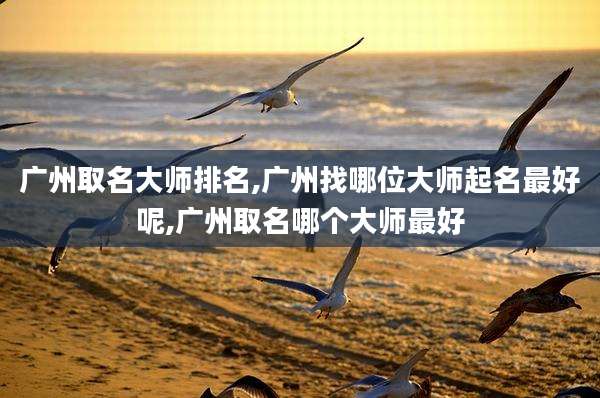 广州取名大师排名,广州找哪位大师起名最好呢,广州取名哪个大师最好