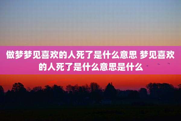 做梦梦见喜欢的人死了是什么意思 梦见喜欢的人死了是什么意思是什么