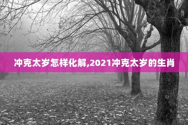 冲克太岁怎样化解,2021冲克太岁的生肖