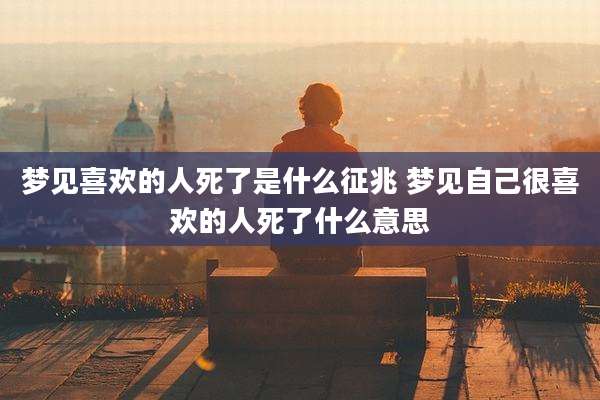 梦见喜欢的人死了是什么征兆 梦见自己很喜欢的人死了什么意思