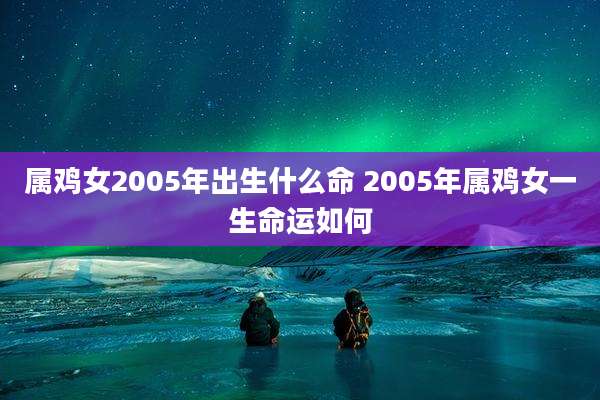 属鸡女2005年出生什么命 2005年属鸡女一生命运如何