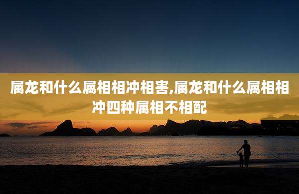 属龙和什么属相相冲相害,属龙和什么属相相冲四种属相不相配