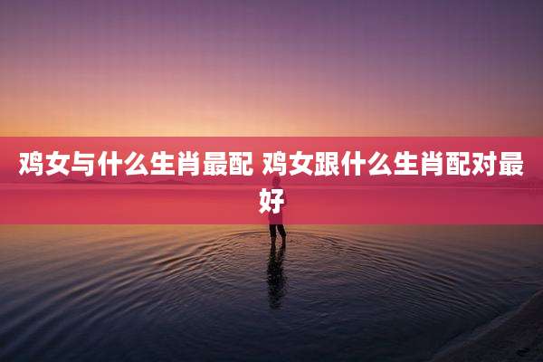 鸡女与什么生肖最配 鸡女跟什么生肖配对最好