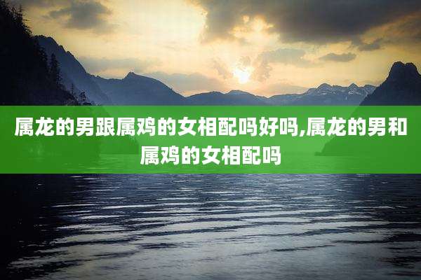 属龙的男跟属鸡的女相配吗好吗,属龙的男和属鸡的女相配吗
