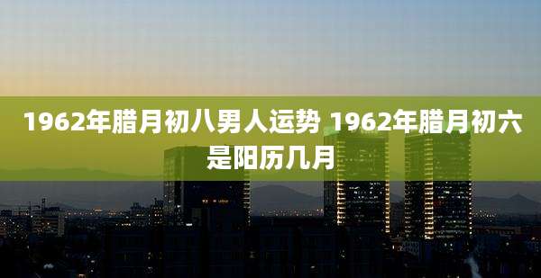 1962年腊月初八男人运势 1962年腊月初六是阳历几月