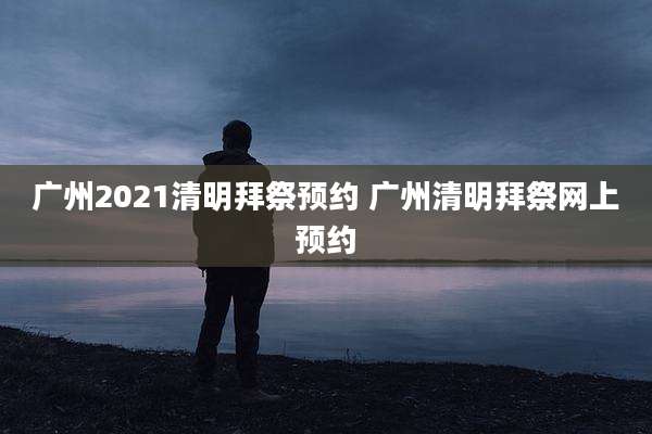 广州2021清明拜祭预约 广州清明拜祭网上预约