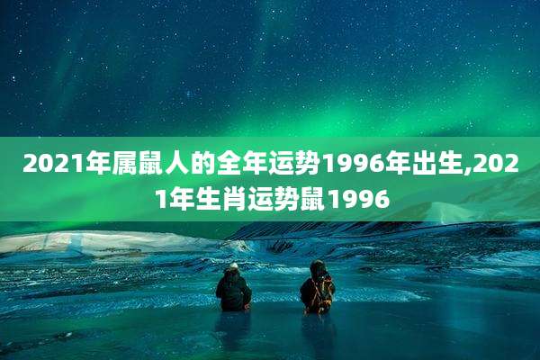 2021年属鼠人的全年运势1996年出生,2021年生肖运势鼠1996