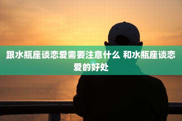 跟水瓶座谈恋爱需要注意什么 和水瓶座谈恋爱的好处