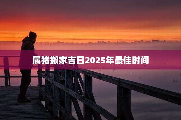 属猪搬家吉日2025年最佳时间