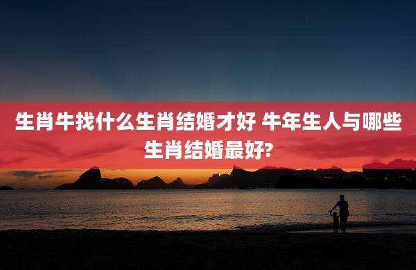 生肖牛找什么生肖结婚才好 牛年生人与哪些生肖结婚最好?