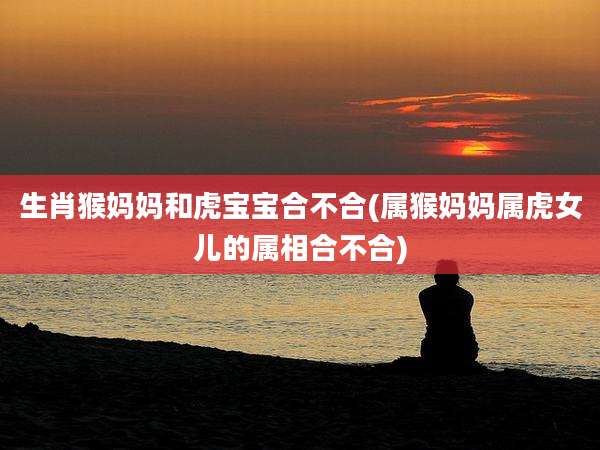 生肖猴妈妈和虎宝宝合不合(属猴妈妈属虎女儿的属相合不合)
