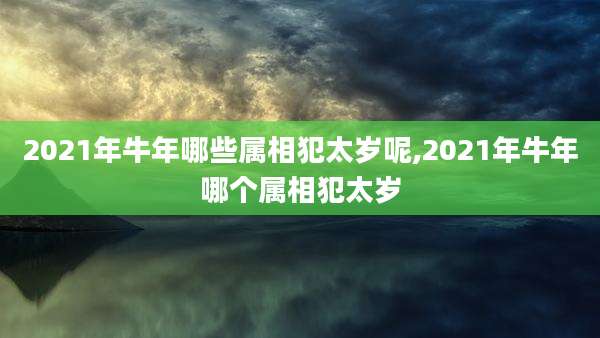 2021年牛年哪些属相犯太岁呢,2021年牛年哪个属相犯太岁