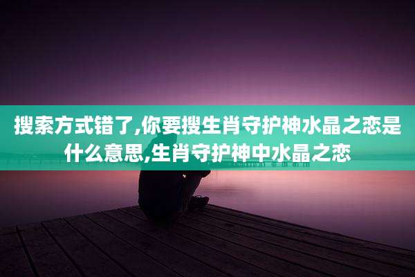 搜索方式错了,你要搜生肖守护神水晶之恋是什么意思,生肖守护神中水晶之恋