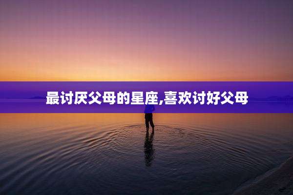 最讨厌父母的星座,喜欢讨好父母