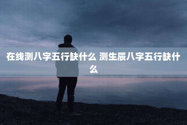 在线测八字五行缺什么 测生辰八字五行缺什么