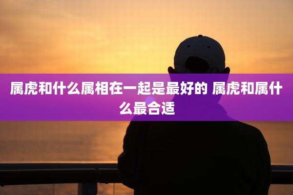属虎和什么属相在一起是最好的 属虎和属什么最合适
