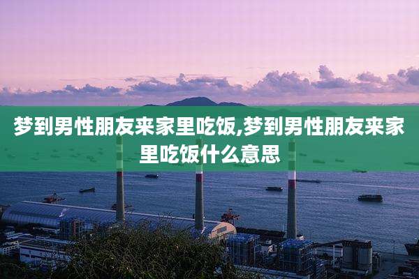 梦到男性朋友来家里吃饭,梦到男性朋友来家里吃饭什么意思
