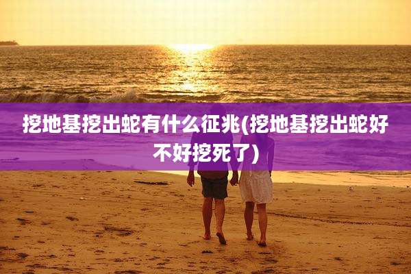 挖地基挖出蛇有什么征兆(挖地基挖出蛇好不好挖死了)