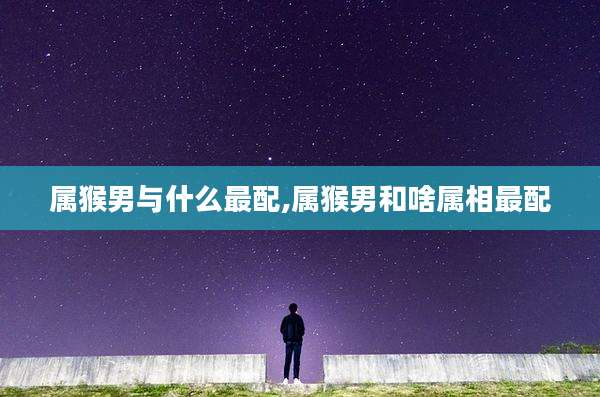 属猴男与什么最配,属猴男和啥属相最配