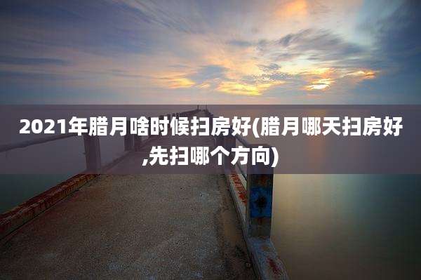 2021年腊月啥时候扫房好(腊月哪天扫房好,先扫哪个方向)