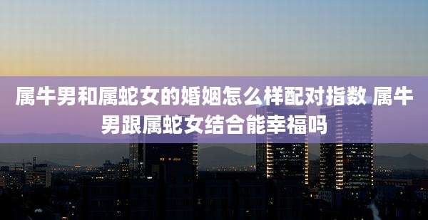 属牛男和属蛇女的婚姻怎么样配对指数 属牛男跟属蛇女结合能幸福吗