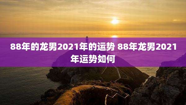 88年的龙男2021年的运势 88年龙男2021年运势如何