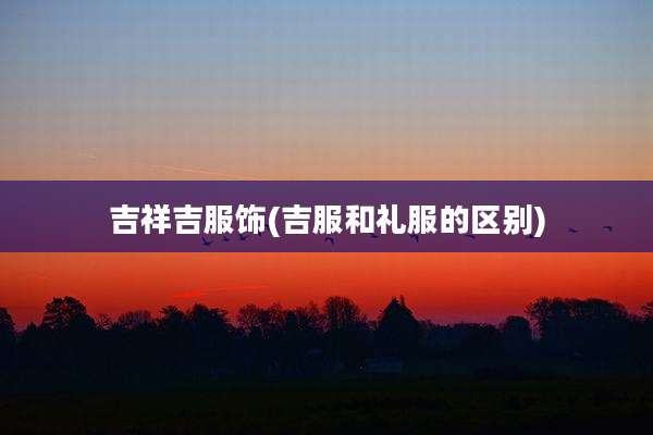 吉祥吉服饰(吉服和礼服的区别)