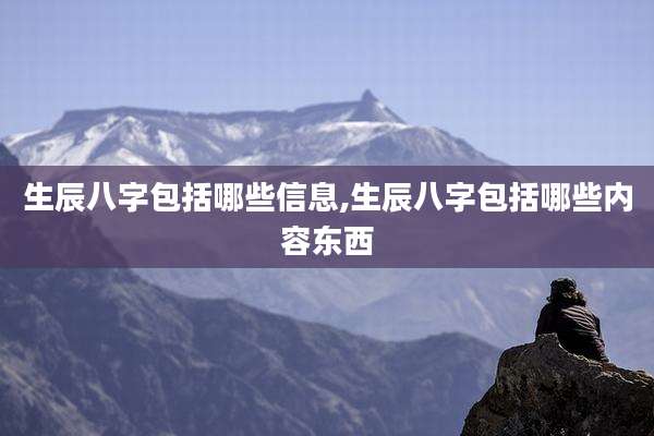 生辰八字包括哪些信息,生辰八字包括哪些内容东西