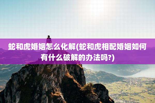 蛇和虎婚姻怎么化解(蛇和虎相配婚姻如何有什么破解的办法吗?)