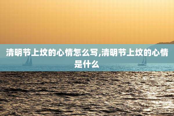 清明节上坟的心情怎么写,清明节上坟的心情是什么