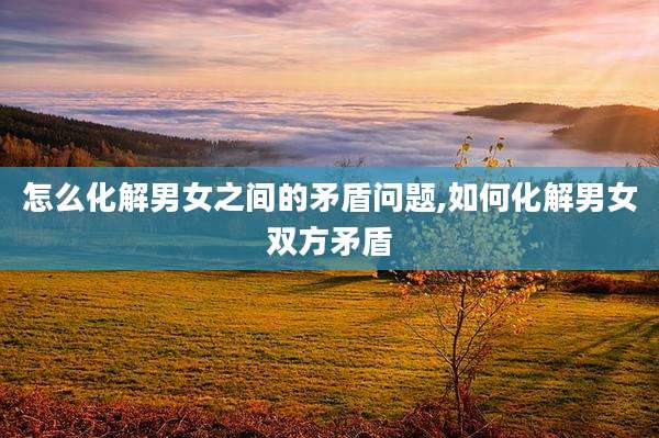 怎么化解男女之间的矛盾问题,如何化解男女双方矛盾