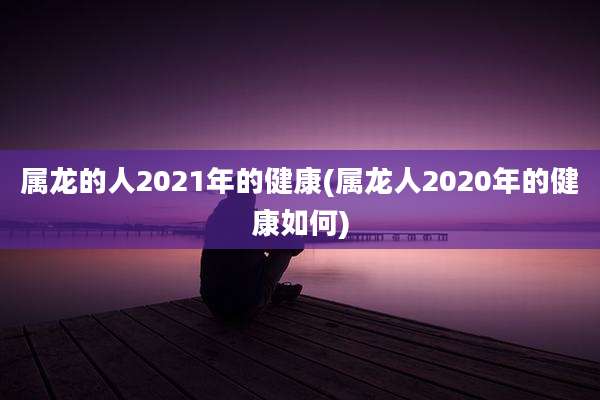 属龙的人2021年的健康(属龙人2020年的健康如何)