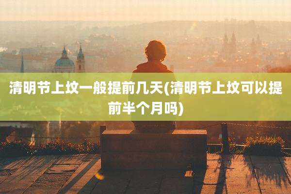 清明节上坟一般提前几天(清明节上坟可以提前半个月吗)