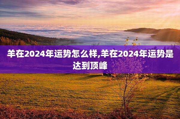 羊在2024年运势怎么样,羊在2024年运势是达到顶峰