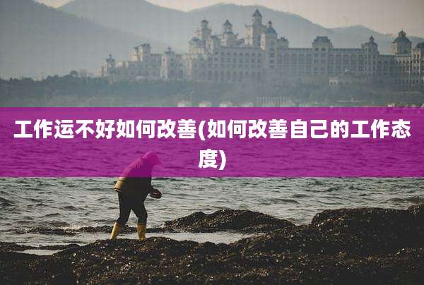 工作运不好如何改善(如何改善自己的工作态度)