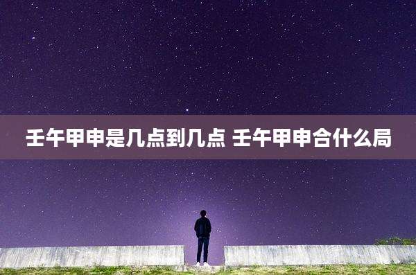 壬午甲申是几点到几点 壬午甲申合什么局