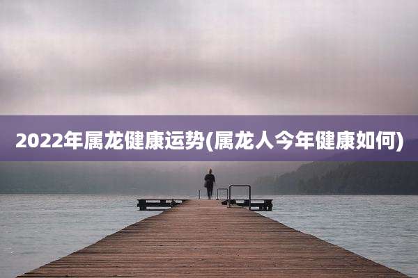 2022年属龙健康运势(属龙人今年健康如何)