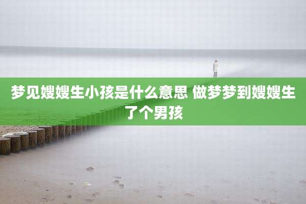 梦见嫂嫂生小孩是什么意思 做梦梦到嫂嫂生了个男孩