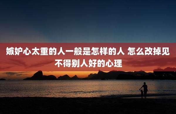 嫉妒心太重的人一般是怎样的人 怎么改掉见不得别人好的心理