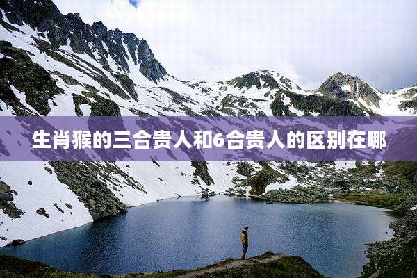 生肖猴的三合贵人和6合贵人的区别在哪