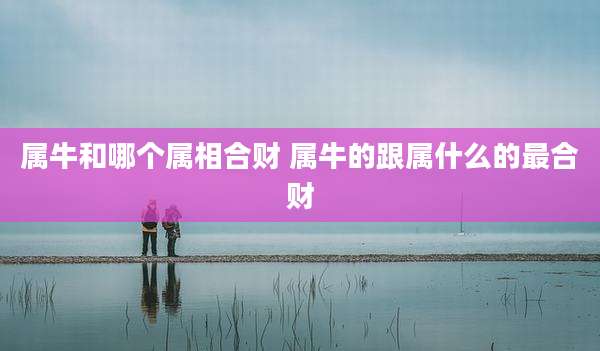 属牛和哪个属相合财 属牛的跟属什么的最合财