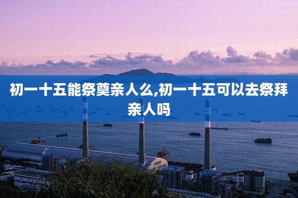 初一十五能祭奠亲人么,初一十五可以去祭拜亲人吗