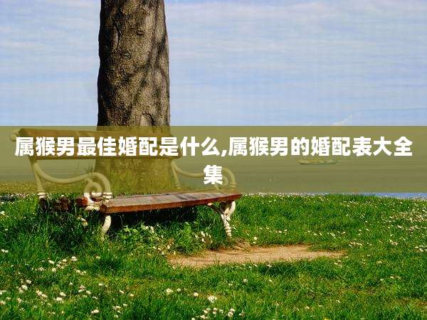 属猴男最佳婚配是什么,属猴男的婚配表大全集