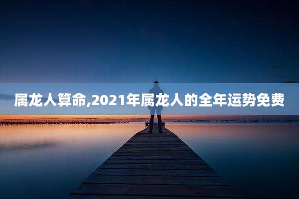 属龙人算命,2021年属龙人的全年运势免费