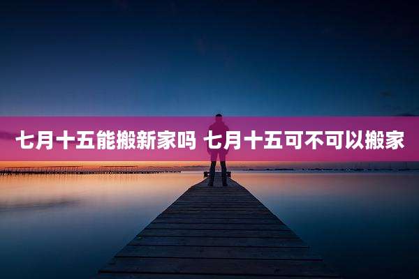 七月十五能搬新家吗 七月十五可不可以搬家