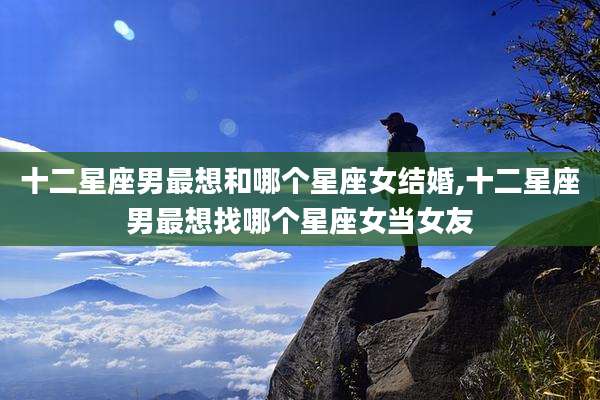 十二星座男最想和哪个星座女结婚,十二星座男最想找哪个星座女当女友