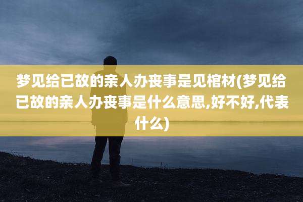 梦见给已故的亲人办丧事是见棺材(梦见给已故的亲人办丧事是什么意思,好不好,代表什么)