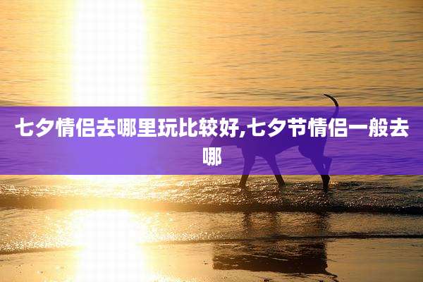 七夕情侣去哪里玩比较好,七夕节情侣一般去哪