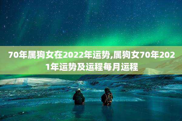 70年属狗女在2022年运势,属狗女70年2021年运势及运程每月运程