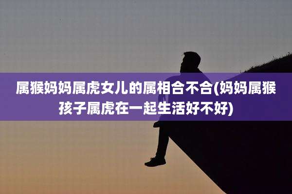 属猴妈妈属虎女儿的属相合不合(妈妈属猴孩子属虎在一起生活好不好)
